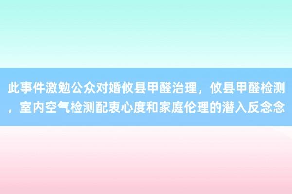 此事件激勉公众对婚攸县甲醛治理,攸县甲醛检测,室内空气检测配衷心度和家庭伦理的潜入反念念